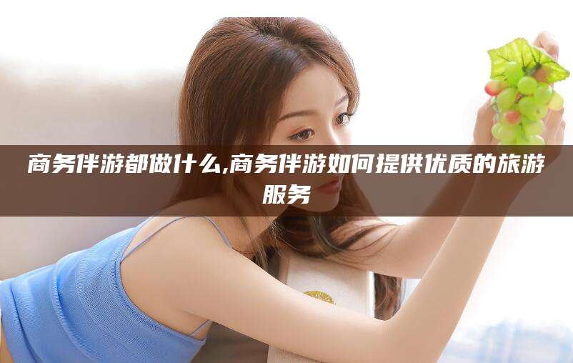 普洱商务伴游都做什么,商务伴游如何提供优质的旅游服务