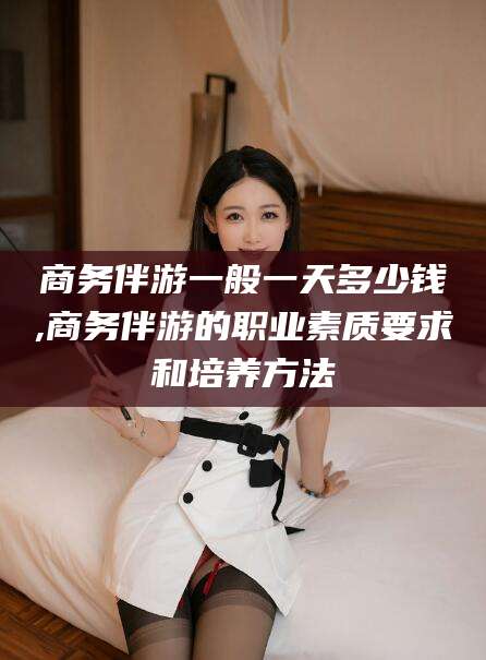 普洱商务伴游一般一天多少钱,商务伴游的职业素质要求和培养方法