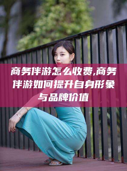 普洱商务伴游怎么收费,商务伴游如何提升自身形象与品牌价值