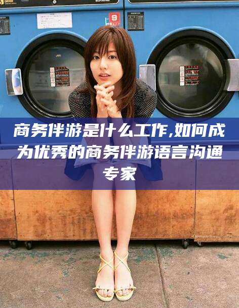 普洱商务伴游是什么工作,如何成为优秀的商务伴游语言沟通专家