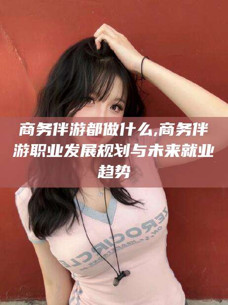 普洱商务伴游都做什么,商务伴游职业发展规划与未来就业趋势