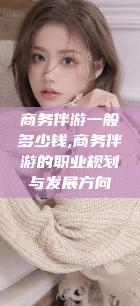 普洱商务伴游一般多少钱,商务伴游的职业规划与发展方向