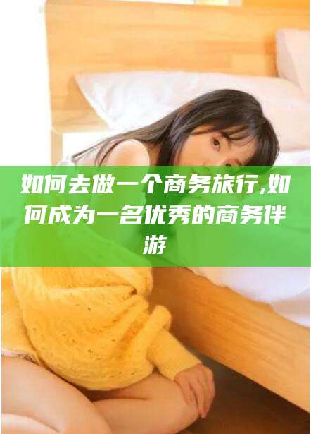 普洱如何去做一个商务旅行,如何成为一名优秀的商务伴游