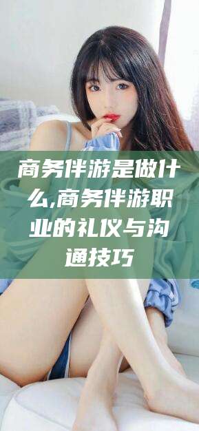 普洱商务伴游是做什么,商务伴游职业的礼仪与沟通技巧