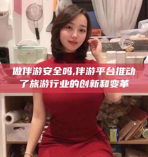普洱做伴游安全吗,伴游平台推动了旅游行业的创新和变革