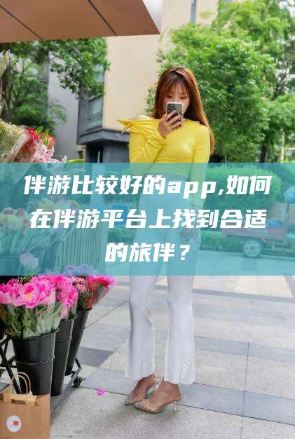 普洱伴游比较好的app,如何在伴游平台上找到合适的旅伴？