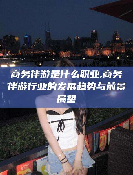 普洱商务伴游是什么职业,商务伴游行业的发展趋势与前景展望