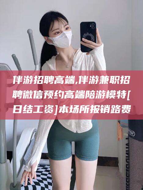 普洱伴游招聘高端,伴游兼职招聘微信预约高端陪游模特[日结工资]本场所报销路费