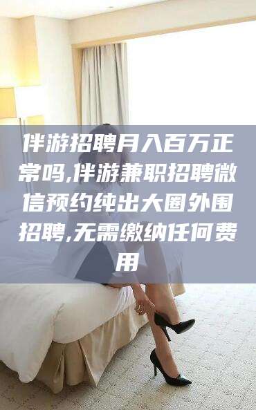 普洱伴游招聘月入百万正常吗,伴游兼职招聘微信预约纯出大圈外围招聘,无需缴纳任何费用