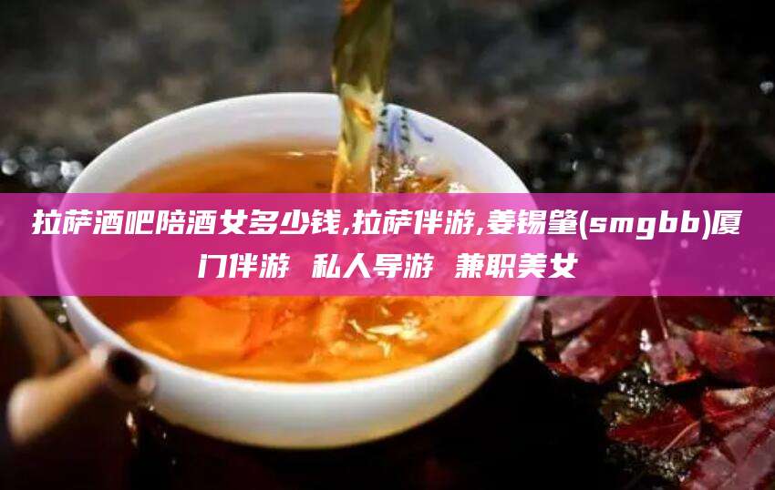 普洱拉萨酒吧陪酒女多少钱,拉萨伴游,姜锡肇(smgbb)厦门伴游 私人导游 兼职美女