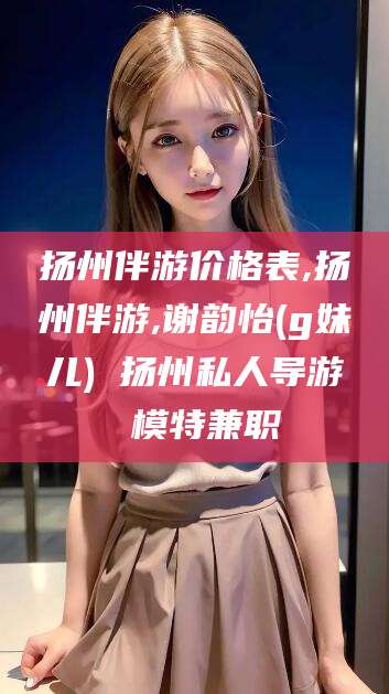 普洱扬州伴游价格表,扬州伴游,谢韵怡(g妹儿) 扬州私人导游 模特兼职