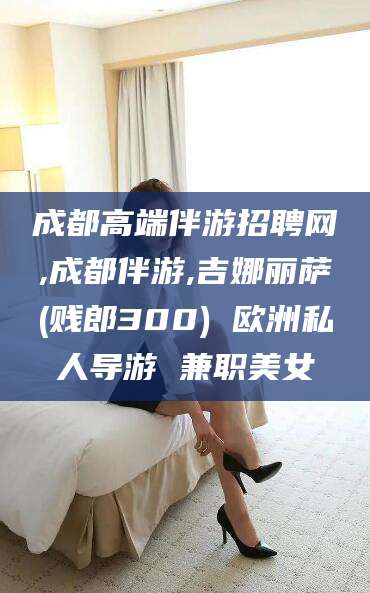 普洱成都高端伴游招聘网,成都伴游,吉娜丽萨(贱郎300) 欧洲私人导游 兼职美女