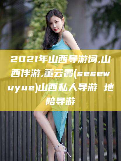 普洱2021年山西导游词,山西伴游,董云霞(sesewuyue)山西私人导游 地陪导游