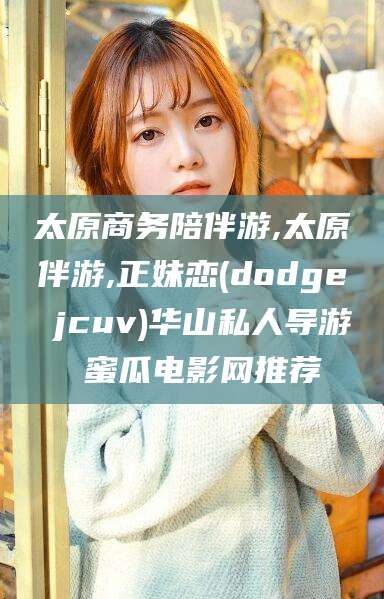 普洱太原商务陪伴游,太原伴游,正妹恋(dodge jcuv)华山私人导游 蜜瓜电影网推荐
