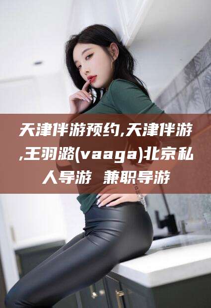 普洱天津伴游预约,天津伴游,王羽潞(vaaga)北京私人导游 兼职导游