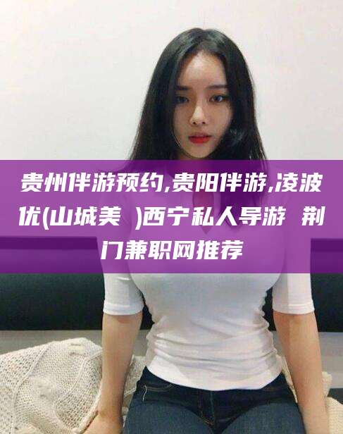 普洱贵州伴游预约,贵阳伴游,凌波优(山城美姫)西宁私人导游 荆门兼职网推荐