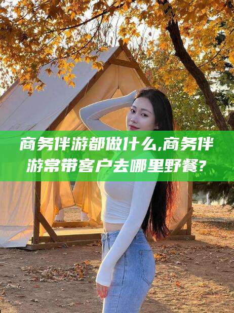 普洱商务伴游都做什么,商务伴游常带客户去哪里野餐?
