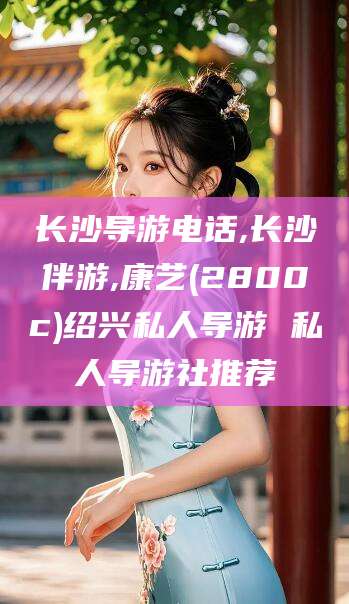 普洱长沙导游电话,长沙伴游,康艺(2800c)绍兴私人导游 私人导游社推荐