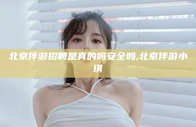 普洱北京伴游招聘是真的吗安全吗,北京伴游小琪