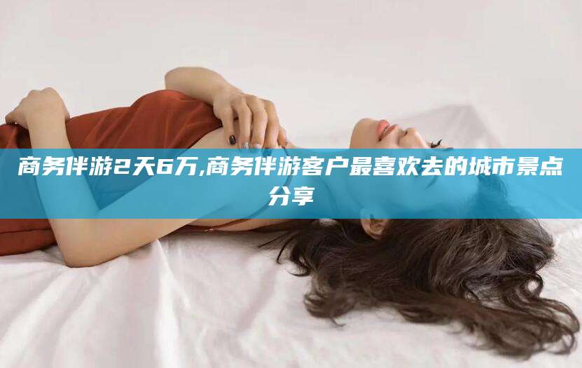 普洱商务伴游2天6万,商务伴游客户最喜欢去的城市景点分享