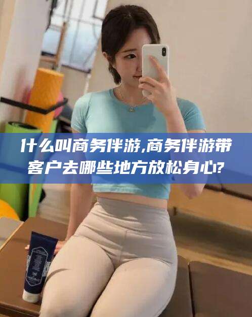 普洱什么叫商务伴游,商务伴游带客户去哪些地方放松身心?