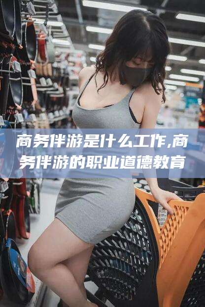 普洱商务伴游是什么工作,商务伴游的职业道德教育