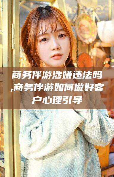 普洱商务伴游涉嫌违法吗,商务伴游如何做好客户心理引导