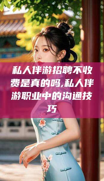 普洱私人伴游招聘不收费是真的吗,私人伴游职业中的沟通技巧