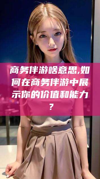 普洱商务伴游啥意思,如何在商务伴游中展示你的价值和能力？