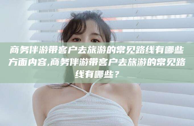 普洱商务伴游带客户去旅游的常见路线有哪些方面内容,商务伴游带客户去旅游的常见路线有哪些？