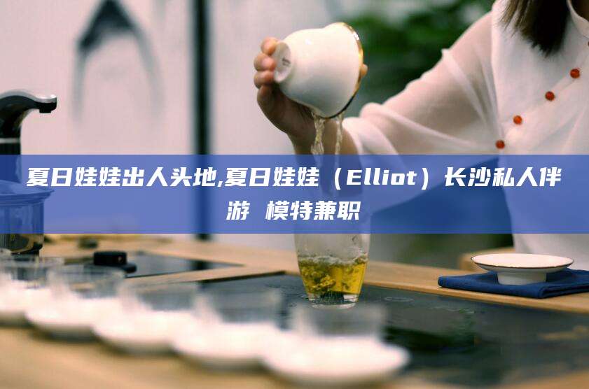 普洱夏日娃娃出人头地,夏日娃娃（Elliot）长沙私人伴游 模特兼职