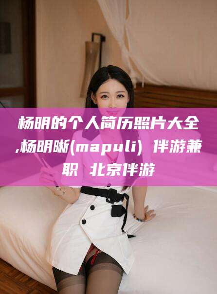 普洱杨明的个人简历照片大全,杨明晰(mapuli) 伴游兼职 北京伴游