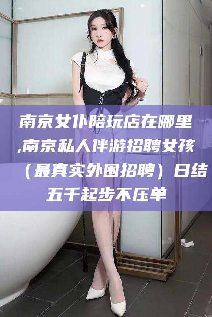 普洱南京女仆陪玩店在哪里,南京私人伴游招聘女孩（最真实外围招聘）日结五千起步不压单