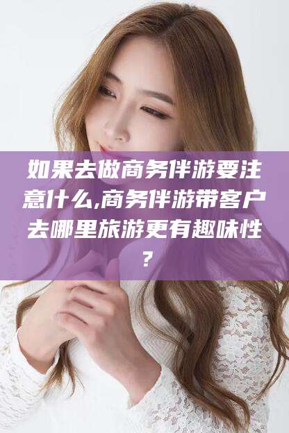 普洱如果去做商务伴游要注意什么,商务伴游带客户去哪里旅游更有趣味性？