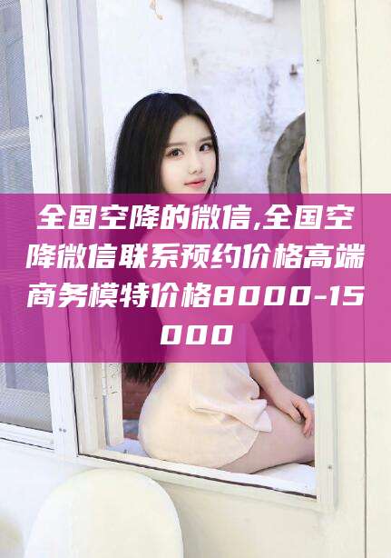 普洱全国空降的微信,全国空降微信联系预约价格高端商务模特价格8000-15000