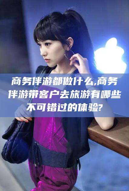 普洱商务伴游都做什么,商务伴游带客户去旅游有哪些不可错过的体验?