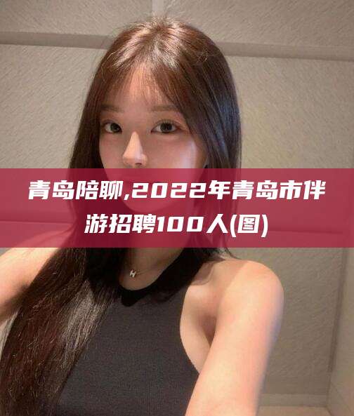 普洱青岛陪聊,2022年青岛市伴游招聘100人(图)