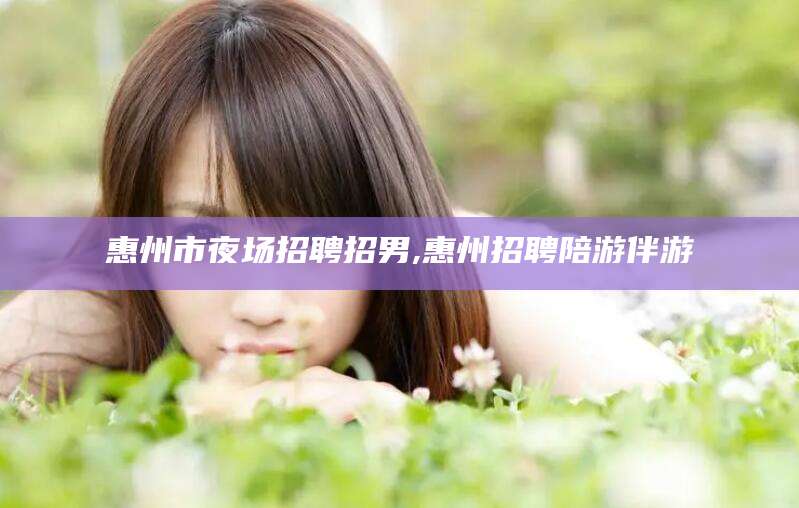 普洱惠州市夜场招聘招男,惠州招聘陪游伴游
