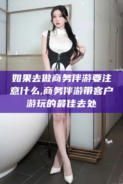 普洱如果去做商务伴游要注意什么,商务伴游带客户游玩的最佳去处