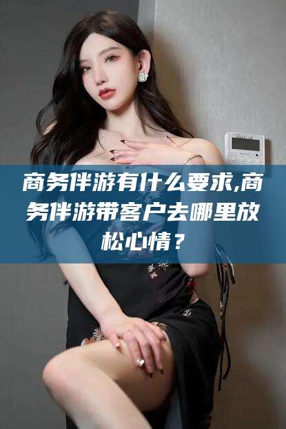 普洱商务伴游有什么要求,商务伴游带客户去哪里放松心情？