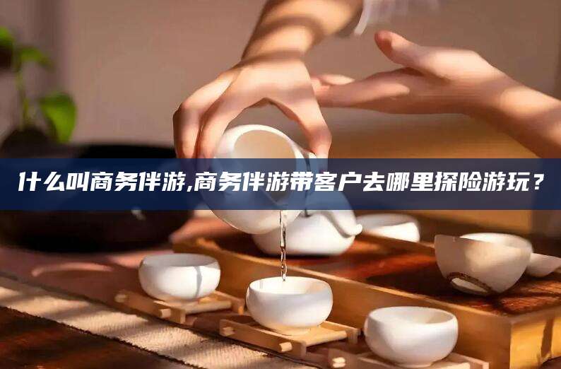 普洱什么叫商务伴游,商务伴游带客户去哪里探险游玩？