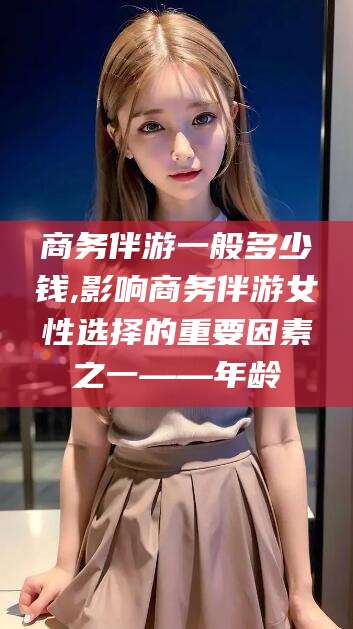普洱商务伴游一般多少钱,影响商务伴游女性选择的重要因素之一——年龄