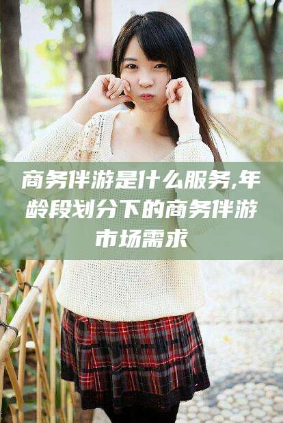 普洱商务伴游是什么服务,年龄段划分下的商务伴游市场需求