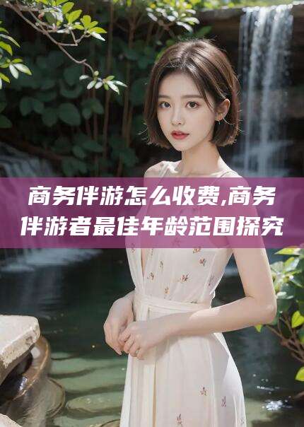 普洱商务伴游怎么收费,商务伴游者最佳年龄范围探究