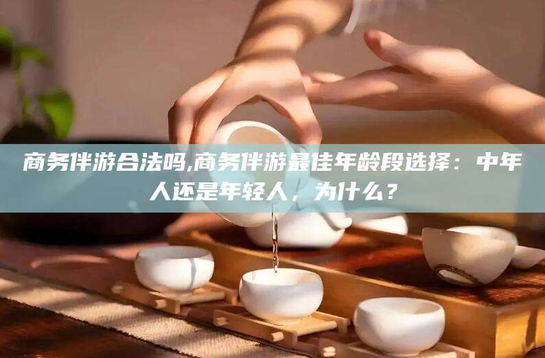 普洱商务伴游合法吗,商务伴游最佳年龄段选择：中年人还是年轻人，为什么？
