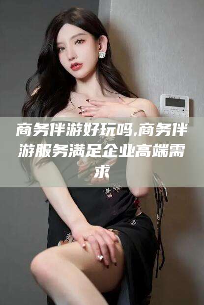 普洱商务伴游好玩吗,商务伴游服务满足企业高端需求