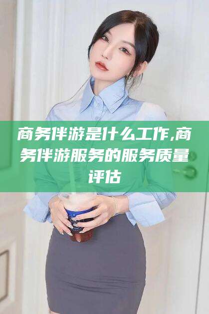 普洱商务伴游是什么工作,商务伴游服务的服务质量评估
