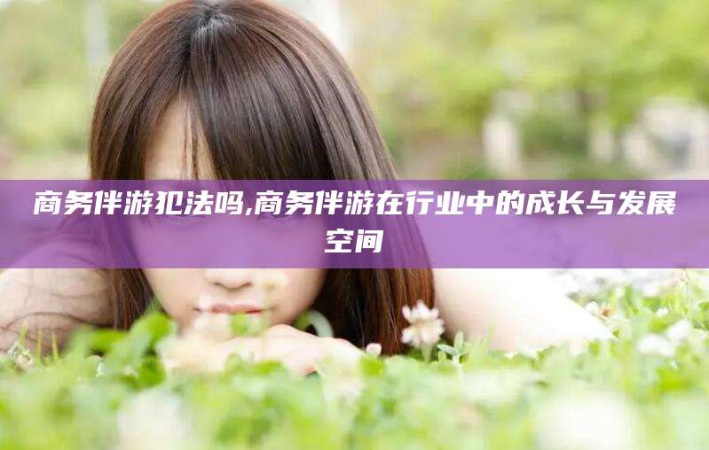 普洱商务伴游犯法吗,商务伴游在行业中的成长与发展空间