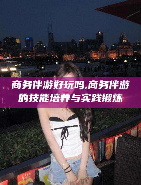 普洱商务伴游好玩吗,商务伴游的技能培养与实践锻炼