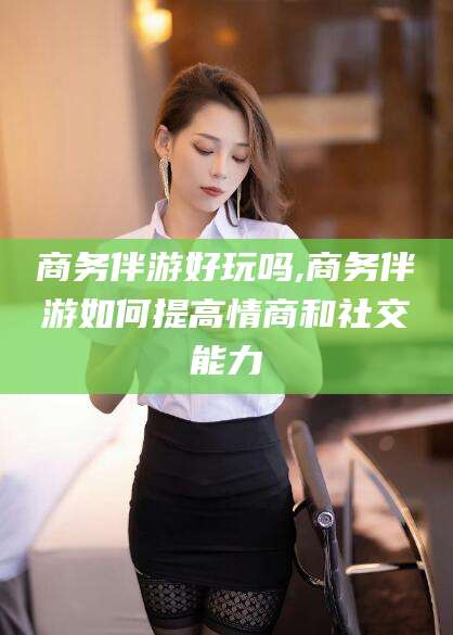 普洱商务伴游好玩吗,商务伴游如何提高情商和社交能力
